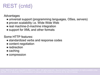 Orion: RESTful git API | Copyright © IBM Corp., 2011. All rights reserved. Source code in this presentation is made available under
the EPL, v1.0, remainder of the presentation is licensed under Creative Commons Att. Nc Nd 2.5 license.
REST (cntd)
Advantages
● universal support (programming languages, OSes, servers)
● proven scalability i.e. Wide Wide Web
● real machine-2-machine integration
● support for XML and other formats
Some HTTP features:
● standardized verbs and response codes
● content negotiation
● redirection
● caching
● compression
 