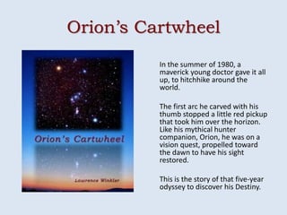 Orion’s Cartwheel
          In the summer of 1980, a
          maverick young doctor gave it all
          up, to hitchhike around the
          world.

          The first arc he carved with his
          thumb stopped a little red pickup
          that took him over the horizon.
          Like his mythical hunter
          companion, Orion, he was on a
          vision quest, propelled toward
          the dawn to have his sight
          restored.

          This is the story of that five-year
          odyssey to discover his Destiny.
 