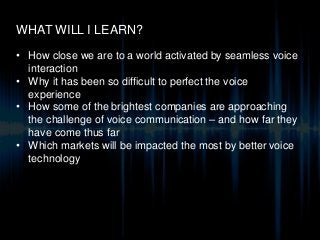 WHAT WILL I LEARN?
• How close we are to a world activated by seamless voice
interaction
• Why it has been so difficult to perfect the voice
experience
• How some of the brightest companies are approaching
the challenge of voice communication – and how far they
have come thus far
• Which markets will be impacted the most by better voice
technology
 