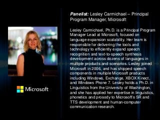 Panelist: Lesley Carmichael – Principal
Program Manager, Microsoft
Lesley Carmichael, Ph.D. is a Principal Program
Manager Lead at Microsoft, focused on
language expansion scalability. Her team is
responsible for delivering the tools and
technology to efficiently expand speech
recognition and text-to-speech synthesis
development across dozens of languages in
multiple products and scenarios. Lesley joined
Microsoft in 2006, and has shipped speech
components in multiple Microsoft products
including Windows, Exchange, XBOX Kinect,
and Windows Phone 7. Lesley holds a Ph.D. in
Linguistics from the University of Washington,
and she has applied her expertise in linguistics,
phonetics and prosody to Microsoft’s SR and
TTS development and human-computer
communication research.
 