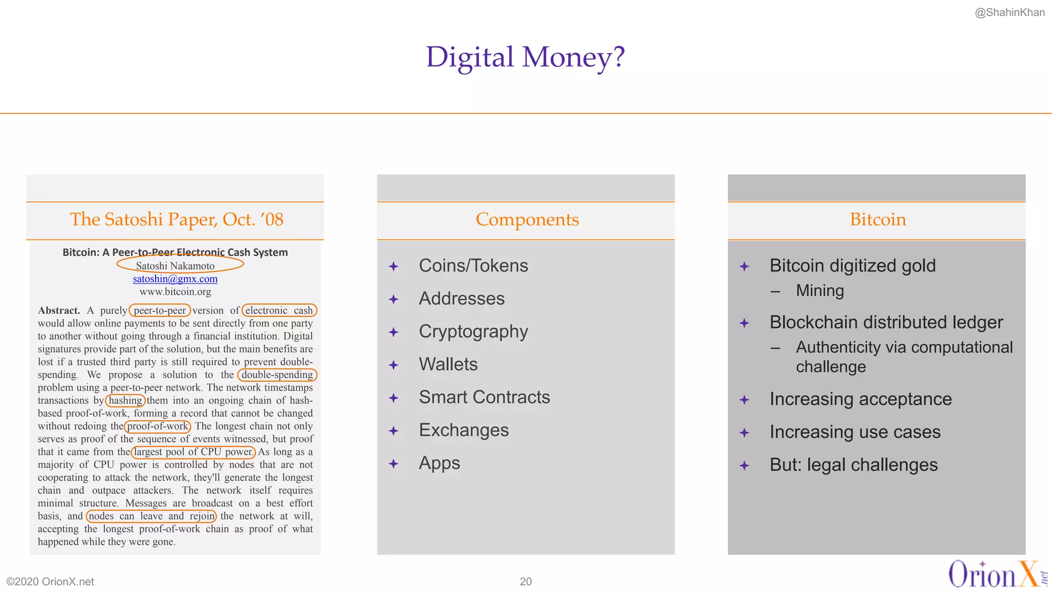 @ShahinKhan
ª Coins/Tokens
ª Addresses
ª Cryptography
ª Wallets
ª Smart Contracts
ª Exchanges
ª Apps
ª Bitcoin digitized gold
– Mining
ª Blockchain distributed ledger
– Authenticity via computational
challenge
ª Increasing acceptance
ª Increasing use cases
ª But: legal challenges
Digital Money?
©2020 OrionX.net 20
The Satoshi Paper, Oct. ’08 Components Bitcoin
Bitcoin: A Peer-to-Peer Electronic Cash System
Satoshi Nakamoto
satoshin@gmx.com
www.bitcoin.org
Abstract. A purely peer-to-peer version of electronic cash
would allow online payments to be sent directly from one party
to another without going through a financial institution. Digital
signatures provide part of the solution, but the main benefits are
lost if a trusted third party is still required to prevent double-
spending. We propose a solution to the double-spending
problem using a peer-to-peer network. The network timestamps
transactions by hashing them into an ongoing chain of hash-
based proof-of-work, forming a record that cannot be changed
without redoing the proof-of-work. The longest chain not only
serves as proof of the sequence of events witnessed, but proof
that it came from the largest pool of CPU power. As long as a
majority of CPU power is controlled by nodes that are not
cooperating to attack the network, they'll generate the longest
chain and outpace attackers. The network itself requires
minimal structure. Messages are broadcast on a best effort
basis, and nodes can leave and rejoin the network at will,
accepting the longest proof-of-work chain as proof of what
happened while they were gone.
 