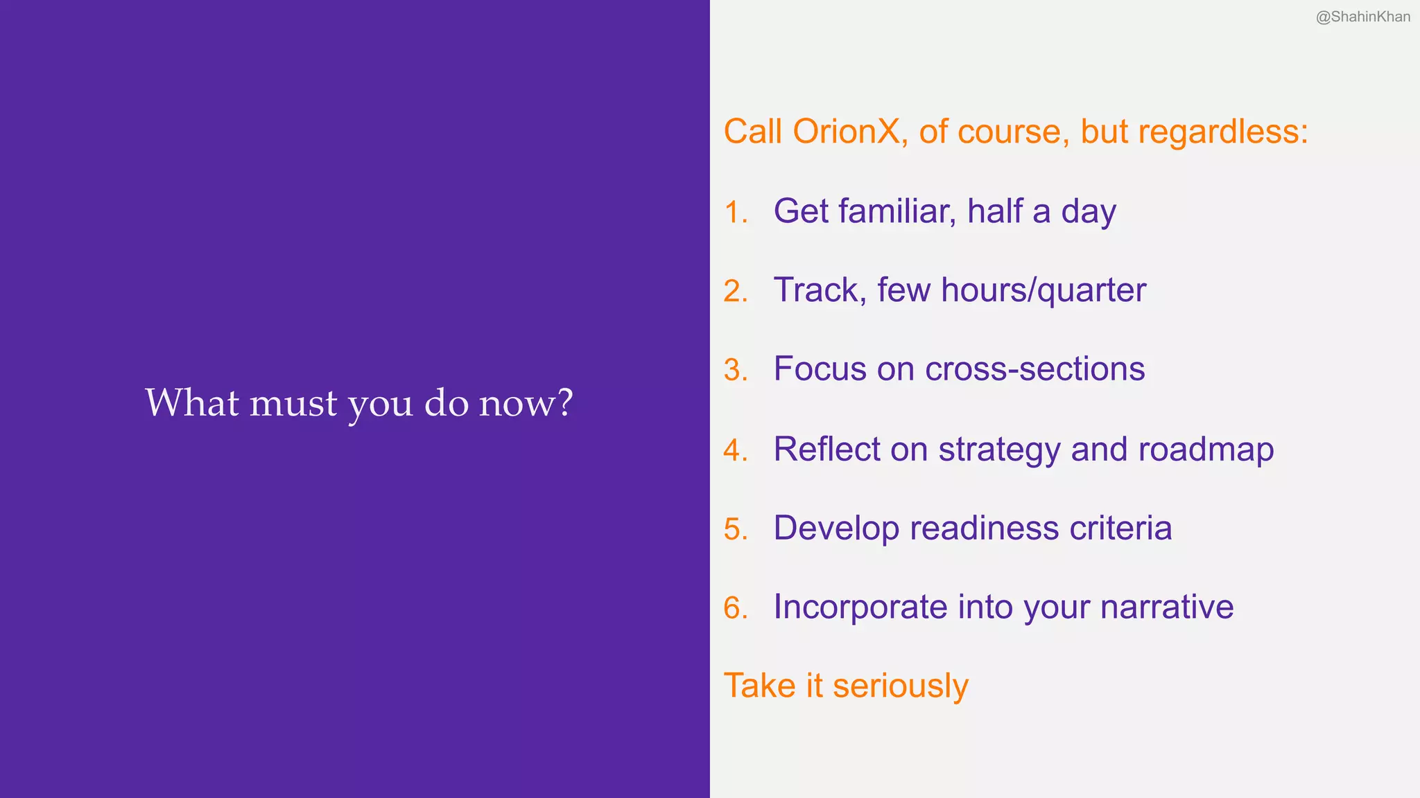 @ShahinKhan@ShahinKhan
Call OrionX, of course, but regardless:
1. Get familiar, half a day
2. Track, few hours/quarter
3. Focus on cross-sections
4. Reflect on strategy and roadmap
5. Develop readiness criteria
6. Incorporate into your narrative
Take it seriously
What must you do now?
@ShahinKhan
 