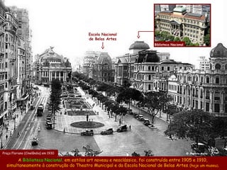 Escola Nacional
                                         de Belas Artes
                                                                         Biblioteca Nacional




Praça Floriano (Cinelândia) em 1930                                                            @ Augusto Malta

        A Biblioteca Nacional, em estilos art noveau e neoclássico, foi construída entre 1905 e 1910,
  simultaneamente à construção do Theatro Municipal e da Escola Nacional de Belas Artes (hoje um museu).
 