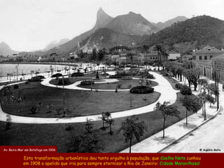 Av. Beira-Mar em Botafogo em 1906                                                                @ Augusto Malta


            Esta transformação urbanística deu tanto orgulho à população, que Coelho Neto cunhou
            em 1908 o apelido que iria para sempre eternizar o Rio de Janeiro: Cidade Maravilhosa!
 