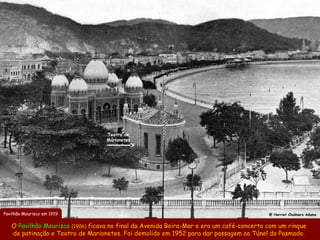 Teatro de
                                   Marionetes




Pavilhão Mourisco em 1919                                                                 @ Harriet Chalmers Adams


   O Pavilhão Mourisco (1906) ficava no final da Avenida Beira-Mar e era um café-concerto com um rinque
   de patinação e Teatro de Marionetes. Foi demolido em 1952 para dar passagem ao Túnel do Pasmado.
 