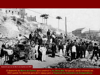 Desmonte parcial do Morro do Castelo em 1904                                             @ João Martins Torres


       O desmonte do Morro do Castelo para construir a Av. Beira-Mar foi parcial, sendo retomado em
        1922 quando foi demolido para abrir espaço para a Exposição do Centenário da Independência.
 