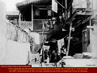 @ Augusto Malta
Cortiço no Centro do Rio no início do século XX
           Com a abolição da escravatura e a migração para as cidades em virtude da 1ª crise do café
            em 1897, proliferaram no Rio cortiços insalubres que eram verdadeiros focos de doenças.
 