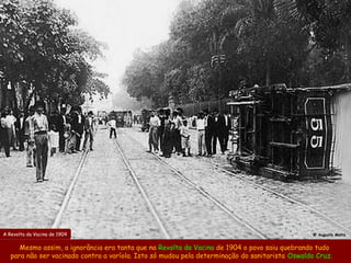 A Revolta da Vacina de 1904                                                                     @ Augusto Malta


      Mesmo assim, a ignorância era tanta que na Revolta da Vacina de 1904 o povo saiu quebrando tudo
   para não ser vacinado contra a varíola. Isto só mudou pela determinação do sanitarista Oswaldo Cruz.
 