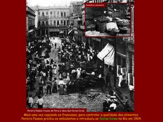 Vendedora ambulante




                                                                                    @ Marc Ferrez




   Pereira Passos trouxe de Paris a ideia das feiras livres
 Mais uma vez copiando os franceses, para controlar a qualidade dos alimentos
Pereira Passos proibiu os ambulantes e introduziu as feiras livres no Rio em 1904.
 