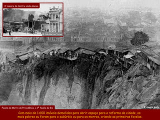 O casario do Centro vindo abaixo




                                       @ João Martins Torres




                                                                                                       @ Augusto Malta
Favela do Morro da Providência, a 1ª favela do Rio

               Com mais de 1.600 imóveis demolidos para abrir espaço para a reforma da cidade, os
               mais pobres ou foram para o subúrbio ou para os morros, criando as primeiras favelas.
 