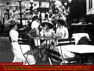 @ Augusto Malta
Damas da sociedade do Rio em 1908

   Que Paris seja aqui! Assim pensava o Prefeito Pereira Passos durante os 4 anos da sua gestão (1903-1906),
    uma época de Belle Époque na qual parecia que ele queria fazer do Rio de Janeiro uma Paris Tropical.
 