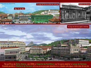 @ Secretaria de Cultura do RJ
                                                                 O Largo da Carioca antes da reforma                                 Chafariz da Carioca


                            Rua 13 de Maio



                                                               Hospital da Penitência
                                 Chafariz da Carioca




                                                                  Rua da Carioca

@ Secretaria de Cultura do RJ
                                                                                                                    O Largo da Carioca após a reforma




Hotel Avenida (1911)


                                                                                            Edifício Comercial (1911)
                                                       Chafariz da Carioca




                                                                                                                             Rua da Carioca



     Na política do Bota-Abaixo, em 1906 o Hospital da Penitência se foi para ampliar o Largo da Carioca,
  ficando porém o Chafariz da Carioca (35 bicas de bronze) que abastecia a cidade com água vinda dos Arcos da
 