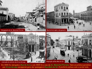 Alargamento da Av. Marechal Floriano       @ Augusto Malta   Rua do Acre após o alargamento    @ Augusto Malta




 Liberação do entorno dos Arcos da Lapa   @ Augusto Malta    Ampliação da Rua Mem de Sá        @ Augusto Malta


Em 1904 foi alargada a Rua do Acre e em 1905 foi a vez da Av. Marechal Floriano. Nem os prédios paralelos
 aos Arcos da Lapa escaparam para dar passagem à Rua Mem de Sá. O prefeito estava com a corda toda…
 
