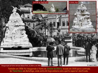 Entrada do Túnel Novo      A fonte, hoje




                                                                                               @ Augusto Malta
Inauguração da Fonte Adriano Ramos Pinto, na Glória, em 1906

          Também em 1906 foi inaugurada a fonte do Jardim da Glória, levada em 1935 para a entrada
           do Túnel Novo em Botafogo, onde está até hoje embora com a parte superior danificada.
 