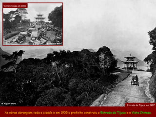 Vista Chinesa em 1906




                                @ Augusto Malta




@ Augusto Malta
                                                                                        Estrada da Tijuca em 1907


   As obras abrangiam toda a cidade e em 1905 o prefeito construiu a Estrada da Tijuca e a Vista Chinesa.
 