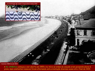 A orientação das ondas é longitudinal desde 1929




                                                                                               @ Augusto Malta
Avenida Atlântica em 1923

    A Av. Atlântica começou a ser aberta em 1905 e no início as ondas da calçada eram perpendiculares à
    praia, mas constantes ressacas foram alternando esta orientação diversas vezes até o final de 1929.
 