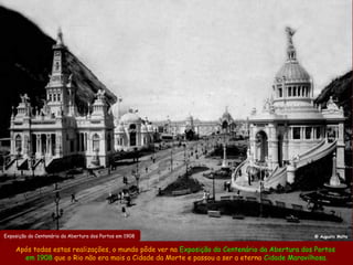 Exposição do Centenário da Abertura dos Portos em 1908                                       @ Augusto Malta


    Após todas estas realizações, o mundo pôde ver na Exposição do Centenário da Abertura dos Portos
      em 1908 que o Rio não era mais a Cidade da Morte e passou a ser a eterna Cidade Maravilhosa.
 