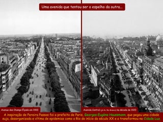 Uma avenida que tentou ser o espelho da outra...




Avenida Central em 1917                                                                                            @ Augusto Malta
Avenue des Champs Élysés em 1900                           Avenida Central (já Av. Rio Branco) na década de 1920

  A inspiração de Pereira Passos foi o prefeito de Paris, Georges-Eugène Haussmann, que pegou uma cidade
 suja, desorganizada e vítima de epidemias como o Rio do início do século XX e a transformou na Cidade Luz.
 
