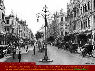 @ Augusto Malta
Avenida Central, esquina com Rua do Ouvidor em 1908

      Por isto mesmo, além do lado estético era preciso resolver também os graves problemas de saúde
       de uma cidade pestilenta, sem nenhum saneamento e que era conhecida como a Cidade da Morte.
 