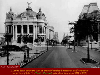 Theatro Municipal em 1909                                                                           @ Marc Ferrez


             O Centro do Rio antigo era cheio de brejos infestados de mosquitos e a 1ª construção
               de porte na cidade foi o Theatro Municipal, cujas obras duraram de 1905 a 1909.
 