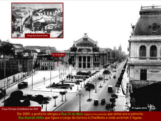 Antiga Rua Guarda Velha




                                                  Av. 13 de Maio




                                                                                                   @ Augusto Malta
Praça Floriano (Cinelândia) em 1915

              Em 1904, o prefeito alargou a Rua 13 de Maio (depois virou avenida), que antes era a estreita
               Rua Guarda Velha que ligava o Largo da Carioca à Cinelândia e onde existiam 2 lagoas.
 