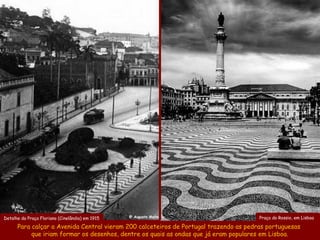 Detalhe da Praça Floriano (Cinelândia) em 1915   @ Augusto Malta                       Praça do Rossio, em Lisboa

      Para calçar a Avenida Central vieram 200 calceteiros de Portugal trazendo as pedras portuguesas
           que iriam formar os desenhos, dentre os quais as ondas que já eram populares em Lisboa.
 