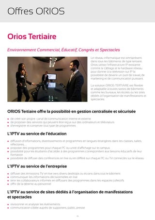 Offres ORIOS

Orios Tertiaire
Environnement Commercial, Éducatif, Congrès et Spectacles
                                                                   Le réseau informatique est omniprésent
                                                                   dans tous les bâtiments de type tertiaire.
                                                                   Orios utilise l’infrastructure IP existante
                                                                   comme le câblage et le hardware réseau
                                                                   pour donner à la télévision sur IP la
                                                                   possibilité de devenir un outil de travail, de
                                                                   marketing et de communication puissant.

                                                                   La solution ORIOS TERTIAIRE est flexible
                                                                   et adaptable à toutes sortes de bâtiments
                                                                   comme les bureaux, les écoles ou les sites
                                                                   dédiés à l’organisation de manifestations et
                                                                   spectacles.



ORIOS Tertiaire offre la possibilité en gestion centralisée et sécurisée
l   de créer son propre canal de communication interne et externe
l   de proposer des services qui peuvent être reçus sur des ordinateurs et téléviseurs
l   d’enregistrer et conserver tout type de programmes

L’IPTV au service de l’éducation
l diffusion d’informations, divertissements et programmes en langues étrangères dans les classes, salles,
	 réfectoires, …
l proposer des programmes pour chaque PC ou unité d’affichage sur le campus
l possibilité pour les étudiants d’accéder à des programmes correspondant aux besoins éducatifs de leur
	formation
l possibilité de diffuser des conférences en live ou en différé sur chaque PC ou TV connectés sur le réseau



L’IPTV au service de l’entreprise
l   diffuser des émissions TV en live vers divers desktops ou écrans dans tout le bâtiment
l   communiquer les informations décisionnelles en live
l   tenir les collaborateurs informés en diffusant des programmes dans les espaces collectifs
l   offrir de la détente au personnel

L’IPTV au service de sites dédiés à l’organisation de manifestations
et spectacles
l   revisionner et analyser les évènements
l   communication ciblée auprès de supporters, public, presse

                                                        10
 