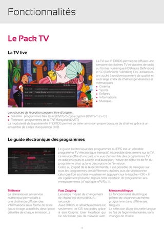 Fonctionnalités

Le Pack TV
La TV live
                                                                      La TV sur IP ORIOS permet de diffuser une
                                                                      centaine de chaînes TV et stations de radio
                                                                      au format numérique HD (Haute Définition)
                                                                      et SD (Définition Standard). Les utilisateurs
                                                                      ont accès à un divertissement de qualité et
                                                                      à un large choix de chaînes généralistes et
                                                                      thématiques :
                                                                      l Cinéma
                                                                      l Sports
                                                                      l Enfants
                                                                      l Informations
                                                                      l Musique…




Les sources de réception peuvent être d’origine :
l Satellite : programmes free to air (DVBS/S2) ou cryptés (DVBS/S2 + CI)
l Terrestre : programmes de la TNT française (DVBT)
La modularité de la passerelle IP ORIOS permet de créer ainsi son propre bouquet de chaînes grâce à un
ensemble de cartes d’acquisition DVB.



Le guide électronique des programmes

                                         Le guide électronique des programmes ou EPG est un véritable
                                         programme TV électronique interactif. Accessible directement sur la TV,
                                         ce service offre d’une part, une vue d’ensemble des programmes TV
                                         et radio en cours et à venir, et d’autre part, l’heure de début et de fin du
                                         programme ainsi qu’une description de l’émission.
                                         Grâce au joypad de la télécommande, il est possible de naviguer sur
                                         tous les programmes des différentes chaînes puis de sélectionner
                                         celui que l’on souhaite visualiser en appuyant sur la touche « OK ». Il
                                         est également possible, depuis cette interface, de programmer ses
                                         enregistrements (cf rubrique nPVR p.11).

Télétexte                                Fast Zapping                            Menu multilingue
Le télétexte est un service              Le temps moyen de changement            La fonctionnalité multilingue
numérique permettant à                   de chaîne est d’environ 0,5-1           permet de visionner un même
une chaîne de diffuser des               seconde.                                programme dans différentes
informations sous forme de texte         Avec ORIOS, le rafraîchissement est     langues.
(sous-titrage, actualités, description   seulement de 0,5 secondes grâce         La sélection d’une nouvelle langue
détaillée de chaque émission...).        à son Graphic User Interface qui        se fait de façon instantanée, sans
                                         ne nécessite pas de browser web.        changer de chaîne.


                                                          12
 