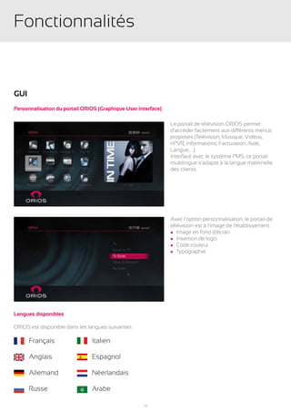 Fonctionnalités


GUI
Personnalisation du portail ORIOS (Graphique User Interface)

                                                               Le portail de télévision ORIOS permet
                                                               d’accéder facilement aux différents menus
                                                               proposés (Télévision, Musique, Vidéos,
                                                               nPVR, Informations, Facturation, Aide,
                                                               Langue, ...).
                                                               Interfacé avec le système PMS, ce portail
                                                               multilingue s’adapte à la langue maternelle
                                                               des clients.




                                                               Avec l’option personnalisation, le portail de
                                                               télévision est à l’image de l’établissement :
                                                               l Image en fond d’écran
                                                               l Insertion de logo
                                                               l Code couleur
                                                               l Typographie




Langues disponibles

ORIOS est disponible dans les langues suivantes :

	     Français           	     Italien

	     Anglais            	     Espagnol

	     Allemand           	     Néerlandais

	     Russe              	     Arabe

                                                    13
 