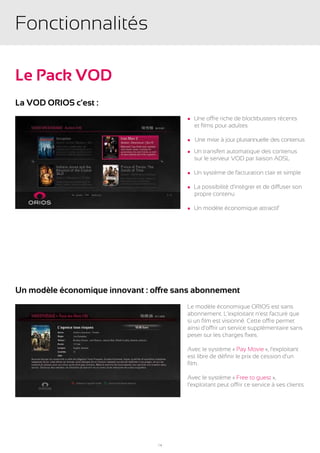 Fonctionnalités

Le Pack VOD
La VOD ORIOS c’est :
                                        l Une offre riche de blockbusters récents
                                        	 et films pour adultes

                                        l   Une mise à jour pluriannuelle des contenus
                                        l Un transfert automatique des contenus
                                        	 sur le serveur VOD par liaison ADSL

                                        l   Un système de facturation clair et simple

                                        l La possibilité d’intégrer et de diffuser son
                                        	 propre contenu

                                        l   Un modèle économique attractif




Un modèle économique innovant : offre sans abonnement
                                        Le modèle économique ORIOS est sans
                                        abonnement. L’exploitant n’est facturé que
                                        si un film est visionné. Cette offre permet
                                        ainsi d’offrir un service supplémentaire sans
                                        peser sur les charges fixes.

                                        Avec le système « Pay Movie », l’exploitant
                                        est libre de définir le prix de cession d’un
                                        film.

                                        Avec le système « Free to guest »,
                                        l’exploitant peut offrir ce service à ses clients.




                                 14
 