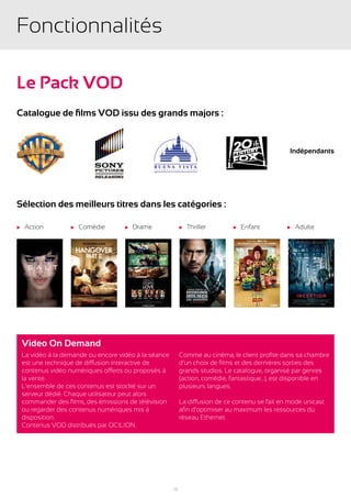 Fonctionnalités

Le Pack VOD
Catalogue de films VOD issu des grands majors :


                                                                                                   Indépendants




Sélection des meilleurs titres dans les catégories :

u   Action          u   Comédie       u   Drame              u   Thriller      u   Enfant         u   Adulte




    Video On Demand
    La vidéo à la demande ou encore vidéo à la séance        Comme au cinéma, le client profite dans sa chambre
    est une technique de diffusion interactive de            d’un choix de films et des dernières sorties des
    contenus vidéo numériques offerts ou proposés à          grands studios. Le catalogue, organisé par genres
    la vente.                                                (action, comédie, fantastique...), est disponible en
    L’ensemble de ces contenus est stocké sur un             plusieurs langues.
    serveur dédié. Chaque utilisateur peut alors
    commander des films, des émissions de télévision         La diffusion de ce contenu se fait en mode unicast
    ou regarder des contenus numériques mis à                afin d’optimiser au maximum les ressources du
    disposition.                                             réseau Ethernet.
    Contenus VOD distribués par OCILION.




                                                        15
 