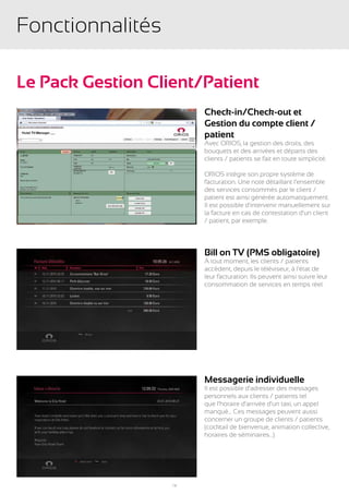 Fonctionnalités

Le Pack Gestion Client/Patient
                        Check-in/Check-out et
                        Gestion du compte client /
                        patient
                        Avec ORIOS, la gestion des droits, des
                        bouquets et des arrivées et départs des
                        clients / patients se fait en toute simplicité.

                        ORIOS intègre son propre système de
                        facturation. Une note détaillant l’ensemble
                        des services consommés par le client /
                        patient est ainsi générée automatiquement.
                        Il est possible d’intervenir manuellement sur
                        la facture en cas de contestation d’un client
                        / patient, par exemple.




                        Bill on TV (PMS obligatoire)
                        À tout moment, les clients / patients
                        accèdent, depuis le téléviseur, à l’état de
                        leur facturation. Ils peuvent ainsi suivre leur
                        consommation de services en temps réel.




                        Messagerie individuelle
                        Il est possible d’adresser des messages
                        personnels aux clients / patients tel
                        que l’horaire d’arrivée d’un taxi, un appel
                        manqué... Ces messages peuvent aussi
                        concerner un groupe de clients / patients
                        (cocktail de bienvenue, animation collective,
                        horaires de séminaires…).




                   16
 