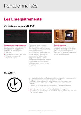 Fonctionnalités

Les Enregistrements
L’enregistreur personnel (npvr)




Enregistrement des programmes         Plusieurs programmes de                                              Contrôle du direct
Chaque utilisateur a la possibilité   différentes chaînes peuvent                                          À tout moment, l’utilisateur a la
d’enregistrer les programmes          être enregistrés simultanément,                                      possibilité d’interagir sur le direct
souhaités de deux façons              indépendamment du                                                    grâce aux fonctions «pause/
différentes :                         programme en cours de lecture.                                       play», «retour au direct» et « retour
l Par capture du direct, à la volée   Il est également possible de                                         arrière/ avance rapide».
l Par programmation de                commencer la lecture d’un
	 l’émission désirée                  programme même si son
                                      enregistrement n’est pas terminé.
                                      Le nombre d’enregistrements
                                      simultanés peut être limité par
                                      l’exploitant.




TIMESHIFT

                                      Une ou plusieurs chaînes TV peuvent être enregistrées simultanément
                                      de façon centralisée, en continu et pendant 24h*.
                                      L’utilisateur peut rappeler ces programmes aussi souvent qu’il le
                                      souhaite.
                                      La sélection des programmes « timeshiftés » peut être effectuée :

                                      l par recherche manuelle de l’heure de début du programme
                                      l par recherche automatique en cherchant le programme depuis la liste
                                      	 de l’historique EPG.




                                      *Sous réserve de l’accord de la dite chaîne et de la réglementation en cours

                                                                     17
 