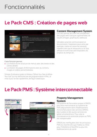 Fonctionnalités

Le Pack CMS : Création de pages web
                                                                Content Management System
                                                                Le CMS permet de créer très simplement
                                                                des pages web statiques agrémentées de
                                                                visuels (images, graphiques, tableaux).

                                                                Véritable canal de communication et
                                                                de promotion, l’exploitant peut ainsi, par
                                                                exemple, mettre en avant les services
                                                                hôteliers tels que le restaurant ou le Spa,
                                                                diffuser le livret d’accueil hospitalier, les
                                                                emplois du temps etc.



Cette fonction permet :
l La création d’une structure de menus avec des textes et des
	 icônes dédiés
l La création de pages d’informations avec du contenu
	 images et vidéos personnalisées

Simple d’utilisation grâce à l’éditeur “What-You-See-Is-What-
You-Get” qui ne nécessite pas de programmation HTML, la
mise à jour se fait rapidement, de façon didactique.




Le Pack PMS : Système interconnectable
                                                                Property Management
                                                                System
                                                                Le système de facturation propre à ORIOS
                                                                peut être interconnecté au système de
                                                                PMS déjà présent dans l’établissement.
                                                                Ainsi la facturation des services ORIOS,
                                                                des nuitées et des autres services est
                                                                gérée simultanément. Pour cela, la
                                                                connaissance du protocole propre au PMS
                                                                est indispensable.

                                                                ORIOS est interfaçable avec les principaux
                                                                PMS du marché tels que Fidelio ou Sihot
                                                                pour l’hôtellerie et NovXTel ou pour les
                                                                établissements de santé.

                                                      18
 