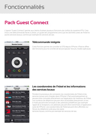 Fonctionnalités

Pack Guest Connect
L’option “Guest Connect” permet aux clients d’utiliser plusieurs fonctions de confort du système IPTV. Cela
inclut une télécommande facile à utiliser, un guide des programmes ainsi que les données utiles de l’hôtel et
autres services locaux, comme par exemple les services de taxi.



                                   Télécommande intégrée
                                   Cette fonction permet de contrôler la STB depuis l’iPhone /iPad et offres
                                   des fonctions pour le contrôle de lecture (pause/ lecture, modes spéciaux).




                                   Les coordonnées de l’hôtel et les informations
                                   des services locaux
                                   Pendant le processus de connexion, les coordonnées de l’hôtel et les
                                   services locaux sont chargés dans l’iPhone/ iPad automatiquement et
                                   peuvent être consultés directement via l’application de l’extérieur de l’hôtel.
                                   Les numéros de téléphone peuvent être accessibles directement, et les
                                   e-mails peuvent être envoyés à des adresses prédéfinies (par exemple
                                   ‘appel de la réception). Les adresses peuvent être transmises à l’application
                                   carte de l’iPhone. Les coordonnées de l’hôtel peuvent être affichées sur
                                   l’écran du téléphone (utile pour les taxis).
                                   services locaux, comme par exemple les services de taxi.




                                                       20
 