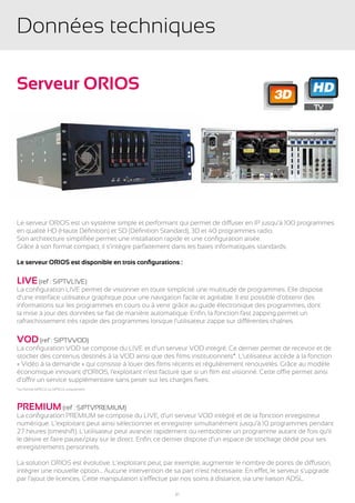 Données techniques

Serveur ORIOS                                                                                           HD
                                                                                          3D




Le serveur ORIOS est un système simple et performant qui permet de diffuser en IP jusqu’à 100 programmes
en qualité HD (Haute Définition) et SD (Définition Standard), 3D et 40 programmes radio.
Son architecture simplifiée permet une installation rapide et une configuration aisée.
Grâce à son format compact, il s’intègre parfaitement dans les baies informatiques standards.

Le serveur ORIOS est disponible en trois configurations :

LIVE (ref : SIPTVLIVE)
La configuration LIVE permet de visionner en toute simplicité une multitude de programmes. Elle dispose
d’une interface utilisateur graphique pour une navigation facile et agréable. Il est possible d’obtenir des
informations sur les programmes en cours ou à venir grâce au guide électronique des programmes, dont
la mise à jour des données se fait de manière automatique. Enfin, la fonction fast zapping permet un
rafraichissement très rapide des programmes lorsque l’utilisateur zappe sur différentes chaînes.

VOD (ref : SIPTVVOD)
La configuration VOD se compose du LIVE et d’un serveur VOD intégré. Ce dernier permet de recevoir et de
stocker des contenus destinés à la VOD ainsi que des films institutionnels*. L’utilisateur accède à la fonction
« Vidéo à la demande » qui consiste à louer des films récents et régulièrement renouvelés. Grâce au modèle
économique innovant d’ORIOS, l’exploitant n’est facturé que si un film est visionné. Cette offre permet ainsi
d’offrir un service supplémentaire sans peser sur les charges fixes.
*au format MPEG2 ou MPEG4 uniquement




PREMIUM (ref : SIPTVPREMIUM)
La configuration PREMIUM se compose du LIVE, d’un serveur VOD intégré et de la fonction enregistreur
numérique. L’exploitant peut ainsi sélectionner et enregistrer simultanément jusqu’à 10 programmes pendant
27 heures (timeshift). L’utilisateur peut avancer rapidement ou rembobiner un programme autant de fois qu’il
le désire et faire pause/play sur le direct. Enfin, ce dernier dispose d’un espace de stockage dédié pour ses
enregistrements personnels.

La solution ORIOS est évolutive. L’exploitant peut, par exemple, augmenter le nombre de points de diffusion,
intégrer une nouvelle option… Aucune intervention de sa part n’est nécessaire. En effet, le serveur s’upgrade
par l’ajout de licences. Cette manipulation s’effectue par nos soins à distance, via une liaison ADSL.

                                                       21
 