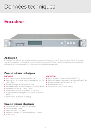 Données techniques

Encodeur




Application
L’encodeur transforme une source analogique ou numérique en format IP. Il permet ainsi l’ajout de services
supplémentaires sur un réseau IP existant tels qu’un lecteur DVD, une caméra…L’établissement peut alors
diffuser un film institutionnel pour promouvoir ses services par exemple.




Caractéristiques techniques
ENC100HD                                                       ENC200SD
l Encodage d’1 canal au format HD ou SD                        l Encodage de 2 canaux au format MPEG-2
l Restitue à l’identique le format d’entrée des flux TS        l Restitue à l’identique le format d’entrée des flux TS SD
	 SD ou HD                                                     l Entrée SD vidéo au format NTSC/PAL
l Entrée SD vidéo au format NTSC/PAL                           l Entrée vidéo CVBS
l Entrée HD vidéo au format SMPTE-296/SMPTE-274                l Sortie TS/IP (protocole multicast)
l Entrée HDMI, SD/HD, YPbPr, CVBS
l Conforme au format vidéo MPEG-4 / H.264
l Supporte le multiplexage audio / vidéo au format
	MPEG-4
l Sortie TS/IP (protocole multicast)




Caractéristiques physiques
l   Tension d’entrée : AC 90-250V 50/60Hz
l   Consommation : 30W
l   Taille : Standard 1U (19” rack)
l   Dimensions (H x L x P) : 44mm x 484mm x 274mm
l   Poids : 5 Kg




                                                          24
 