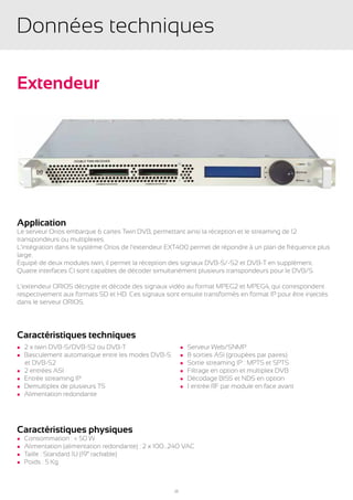 Données techniques

Extendeur




Application
Le serveur Orios embarque 6 cartes Twin DVB, permettant ainsi la réception et le streaming de 12
transpondeurs ou multiplexes.
L’intégration dans le système Orios de l’extendeur EXT400 permet de répondre à un plan de fréquence plus
large.
Equipé de deux modules twin, il permet la réception des signaux DVB-S/-S2 et DVB-T en supplément.
Quatre interfaces CI sont capables de décoder simultanément plusieurs transpondeurs pour le DVB/S.

L’extendeur ORIOS décrypte et décode des signaux vidéo au format MPEG2 et MPEG4, qui correspondent
respectivement aux formats SD et HD. Ces signaux sont ensuite transformés en format IP pour être injectés
dans le serveur ORIOS.




Caractéristiques techniques
l 2 x twin DVB-S/DVB-S2 ou DVB-T                          l   Serveur Web/SNMP
l Basculement automatique entre les modes DVB-S           l   8 sorties ASI (groupées par paires)
	 et DVB-S2                                               l   Sortie streaming IP : MPTS et SPTS
l 2 entrées ASI                                           l   Filtrage en option et multiplex DVB
l Entrée streaming IP                                     l   Décodage BISS et NDS en option
l Demultiplex de plusieurs TS                             l   1 entrée RF par module en face avant
l Alimentation redondante




Caractéristiques physiques
l   Consommation : < 50 W
l   Alimentation (alimentation redondante) : 2 x 100…240 VAC
l   Taille : Standard 1U (19” rackable)
l   Poids : 5 Kg



                                                     25
 