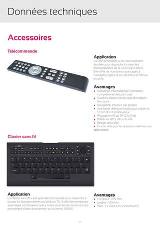 Données techniques

Accessoires
Télécommande
                                                                  Application
                                                                  La télécommande a été spécialement
                                                                  étudiée pour répondre à toutes les
                                                                  fonctionnalités de la STB/SBB ORIOS.
                                                                  Elle offre de nombreux avantages à
                                                                  l’utilisateur grâce à ses touches et menus
                                                                  intuitifs.

                                                                  Avantages
                                                                  l Utilisation internationale (symboles
                                                                  	 compréhensibles par tous)
                                                                  l Touches d’accès direct aux principales
                                                                  	fonctions
                                                                  l Navigation intuitive par joypad
                                                                  l Une seule télécommande pour piloter la
                                                                  	 STB/SBB et le téléviseur
                                                                  l Pilotage en IR ou RF (2,4 GHz)
                                                                  l Boîtier en ABS très robuste
                                                                  l Design ultra slim
                                                                  l Touche aide pour les questions relatives aux
                                                                  applications

Clavier sans fil




Application                                                       Avantages
Le clavier sans fil a été spécialement étudié pour répondre à     l   	Longueur : 239 mm
toutes les fonctionnalités du Web on TV. Il offre de nombreux     l   Largeur : 120 mm
avantages à l’utilisateur grâce à ses touches de raccourcis qui   l   Piles : 2 x AAA à 1.5 V (non fourni)
permettent d’aller directement sur le menu ORIOS.



                                                       27
 