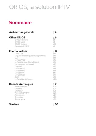 ORIOS, la solution IPTV

Sommaire
Architecture générale	                    p.4

Offres ORIOS	                             p.6
	    ORIOS Hôtellerie	                    p.6
	    ORIOS Santé	                         p.8
	    ORIOS Tertiaire	                     p.10
	    Passerelle DVB/IP	                   p.11

Fonctionnalités	                          p.12
	 La TV Live	                             p.12
	 Le guide électronique des programmes	   p.12
	GUI	                                     p.13
	 Le Pack VOD	                            p.14
	 Le Pack Gestion Client/Patient	         p.16
	 L’enregistreur personnel	               p.17
	Timeshift	                               p.17
	 Le Pack CMS	                            p.18
	 Le Pack PMS	                            p.18
	 Le Pack Info	                           p.19
	 Le Pack Web	                            p.19
	DMC	                                     p.19
	 Le Pack Guest Connect	                  p.20

Données techniques	                       p.21
	 Serveur ORIOS	                          p.21
	Encodeur	                                p.24
	Extendeur	                               p.25
	 Passerelle DVB/IP	                      p.26
	Accessoires	                             p.27
	 Set-up box	                             p.28
	 Set-back box	                           p.29

Services	                                 p.30
 