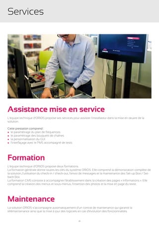 Services




Assistance mise en service
L’équipe technique d’ORIOS propose ses services pour assister l’installateur dans la mise en œuvre de la
solution.

Cette prestation comprend :
l le paramétrage du plan de fréquences
l le paramétrage des bouquets de chaînes
l la personnalisation du GUI
l l’interfaçage avec le PMS accompagné de tests




Formation
L’équipe technique d’ORIOS propose deux formations.
La formation générale donne toutes les clés du système ORIOS. Elle comprend la démonstration complète de
la solution, l’utilisation du check-in / check-out, l’envoi de messages et la maintenance des Set-up Box / Set-
back Box.
La formation CMS consiste à accompagner l’établissement dans la création des pages « Informations ». Elle
comprend la création des menus et sous-menus, l’insertion des photos et la mise en page du texte.




Maintenance
La solution ORIOS s’accompagne automatiquement d’un contrat de maintenance qui garantit la
télémaintenance ainsi que la mise à jour des logiciels en cas d’évolution des fonctionnalités.


                                                      30
 