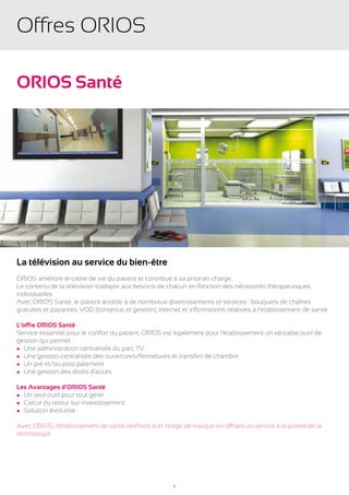 Offres ORIOS

ORIOS Santé




La télévision au service du bien-être
ORIOS améliore le cadre de vie du patient et contribue à sa prise en charge.
Le contenu de la télévision s’adapte aux besoins de chacun en fonction des nécessités thérapeutiques
individuelles.
Avec ORIOS Santé, le patient accède à de nombreux divertissements et services : bouquets de chaînes
gratuites et payantes, VOD (contenus et gestion), Internet et informations relatives à l’établissement de santé.

L’offre ORIOS Santé
Service essentiel pour le confort du patient, ORIOS est également pour l’établissement un véritable outil de
gestion qui permet :
l Une administration centralisée du parc TV
l Une gestion centralisée des ouvertures/fermetures et transfert de chambre
l Un pré et/ou post paiement
l Une gestion des droits d’accès


Les Avantages d’ORIOS Santé
l Un seul outil pour tout gérer
l Calcul du retour sur investissement
l Solution évolutive


Avec ORIOS, l’établissement de santé renforce son image de marque en offrant un service à la pointe de la
technologie.




                                                        8
 