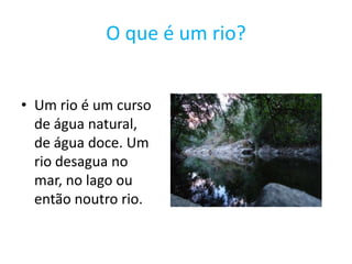 O que é um rio?Um rio é um curso de água natural, de água doce. Um rio desagua no mar, no lago ou então noutro rio.