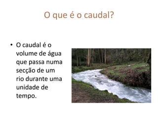 O que é o caudal?O caudal é o volume de água que passa numa secção de um rio durante uma unidade de tempo.