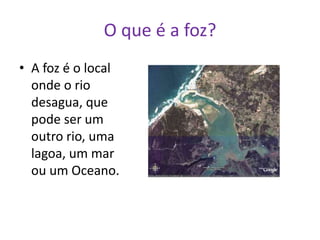 O que é a foz?A foz é o local onde o rio desagua, que pode ser um outro rio, uma lagoa, um mar ou um Oceano.