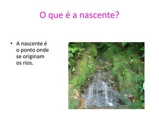 O que é a nascente?A nascente é o ponto onde se originam os rios.Qual é a importância dos rios?Os rios, são até hoje, um dos mais importantes recursos para a sobrevivência da humanidade. São eles que nos fornecem grande parte da água que consumimos, que usamos para produzir nossos alimentos, de que necessitamos para nossa higiene e que utilizamos para irrigar o solo das áreas agrícolas. Onde se localizam os principais rios?