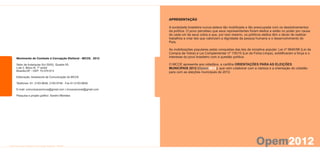 APRESENTAÇÃO

                                                             A sociedade brasileira nunca esteve tão mobilizada e tão preocupada com os desdobramentos
                                                             da política. O povo percebeu que seus representantes foram eleitos e estão no poder por causa
                                                             de cada um de seus votos e que, por isso mesmo, os políticos eleitos têm o dever de realizar
                                                             trabalhos e criar leis que valorizem a dignidade da pessoa humana e o desenvolvimento do
                                                             País.

                                                             As mobilizações populares pelas conquistas das leis de iniciativa popular: Lei nº 9840/99 (Lei da
                                                             Compra de Votos) e Lei Complementar nº 135/10 (Lei da Ficha Limpa), solidificaram a força e o
Movimento de Combate à Corrupção Eleitoral - MCCE, 2012      interesse do povo brasileiro com a questão política.

Setor de Autarquias Sul (SAS), Quadra 05,                    O MCCE apresenta aos cidadãos, a cartilha ORIENTAÇÕES PARA AS ELEIÇÕES
Lote 2, Bloco N, 1º andar                                    MUNICIPAIS 2012 (Opem2012), que vem colaborar com a clareza e a orientação do cidadão
Brasília-DF - CEP: 70.070-913                                para com as eleições municipais de 2012.
Editoração: Assessoria de Comunicação do MCCE

Telefones: 61- 2193-9646, 2193-9746 - Fax 61-2193-9658

E-mail: comunicacaomcce@gmail.com | mccenacional@gmail.com

Pesquisa e projeto gráfico: Sandro Meireles
 