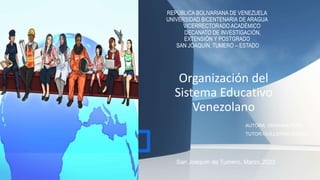 Organización del
Sistema Educativo
Venezolano
REPÚBLICA BOLIVARIANA DE VENEZUELA
UNIVERSIDAD BICENTENARIA DE ARAGUA
VICERRECTORADO ACADÉMICO
DECANATO DE INVESTIGACIÓN,
EXTENSIÓN Y POSTGRADO
SAN JOAQUÍN, TUMERO – ESTADO
AUTORA: ORIANNA PEÑA
TUTOR:GUILLERMO RANGEL
San Joaquín de Tumero, Marzo,2023
 