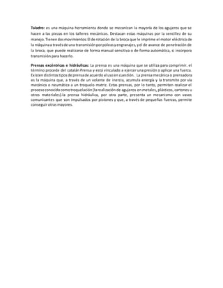 Taladro: es una máquina herramienta donde se mecanizan la mayoría de los agujeros que se 
hacen a las piezas en los talleres mecánicos. Destacan estas máquinas por la sencillez de su 
manejo. Tienen dos movimientos: El de rotación de la broca que le imprime el motor eléctrico de 
la máquina a través de una transmisión por poleas y engranajes, y el de avance de penetración de 
la broca, que puede realizarse de forma manual sensitiva o de forma automática, si incorpora 
transmisión para hacerlo. 
Prensas excéntricas e hidráulicas: La prensa es una máquina que se utiliza para comprimir. el 
término procede del catalán Prensa y está vinculado a ejercer una presión o aplicar una fuerza. 
Existen distintos tipos de prensa de acuerdo al uso en cuestión. La prensa mecánica o prensadora 
es la máquina que, a través de un volante de inercia, acumula energía y la transmite por vía 
mecánica o neumática a un troquelo matriz. Estas prensas, por lo tanto, permiten realizar el 
proceso conocido como troquelación (la realización de agujeros en metales, plásticos, cartones u 
otros materiales).la prensa hidráulica, por otra parte, presenta un mecanismo con vasos 
comunicantes que son impulsados por pistones y que, a través de pequeñas fuerzas, permite 
conseguir otras mayores. 
 