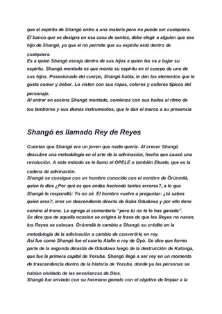 que el espíritu de Shangó entre a una materia pero no puede ser cualquiera.
El banco que se designa en esa casa de santos, debe elegir a alguien que sea
hijo de Shangó, ya que el no permite que su espíritu esté dentro de
cualquiera.
Es a quien Shangó escoja dentro de sus hijos a quien les va a bajar su
espíritu. Shangó montado es que monta su espíritu en el cuerpo de uno de
sus hijos. Posesionado del cuerpo, Shangó habla, le dan los elementos que le
gusta comer y beber. Lo visten con sus ropas, colores y collares típicos del
personaje.
Al entrar en escena Shangó montado, comienza con sus bailes al ritmo de
los tambores y sus demás instrumentos, que le dan el marco a su presencia
Shangó es llamado Rey de Reyes
Cuentan que Shangó era un joven que nadie quería. Al crecer Shangó
descubre una metodología en el arte de la adivinación, hecho que causó una
revolución. A este método se le llamo el OPELE o también Ekuele, que es la
cadena de adivinación.
Shangó se consigue con un hombre conocido con el nombre de Òrúnmìlà,
quien le dice ¿Por qué es que andas haciendo tantos errores?, a lo que
Shangó le respondió: Yo no sé. El hombre vuelve a preguntar: ¿tú sabes
quién eres?, eres un descendiente directo de Baba Oduduwa y por ello tiene
camino al trono. Le agrega al comentario “pero tú no te lo has ganado”.
Se dice que de aquella ocasión se origino la frase de que los Reyes no nacen,
los Reyes se colocan. Òrúnmìlà le cambio a Shangó su crédito en la
metodología de la adivinación a cambio de convertirlo en rey.
Así fue como Shangó fue el cuarto Alafín o rey de Òyó. Se dice que formo
parte de la segunda dinastía de Oduduwa luego de la destrucción de Katonga,
que fue la primera capital de Yoruba. Shangó llegó a ser rey en un momento
de trascendencia dentro de la historia de Yoruba, donde ya las personas se
habían olvidado de las enseñanzas de Dios.
Shangó fue enviado con su hermano gemelo con el objetivo de limpiar a la
 